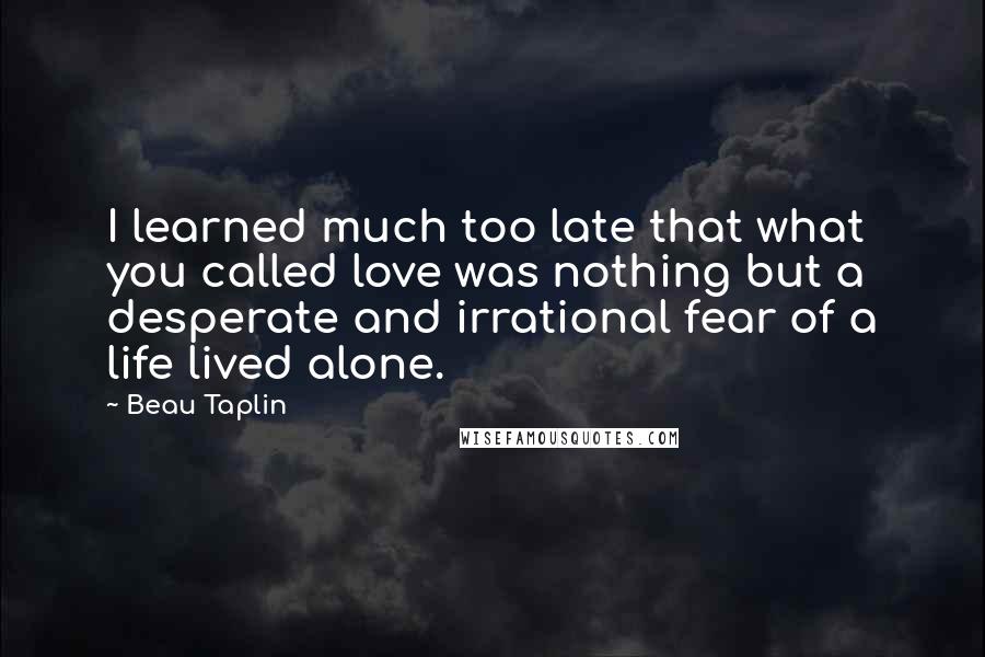 Beau Taplin Quotes: I learned much too late that what you called love was nothing but a desperate and irrational fear of a life lived alone.