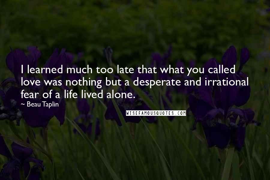 Beau Taplin Quotes: I learned much too late that what you called love was nothing but a desperate and irrational fear of a life lived alone.