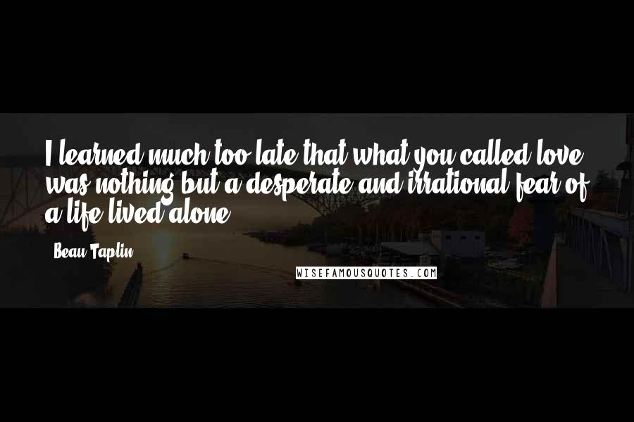 Beau Taplin Quotes: I learned much too late that what you called love was nothing but a desperate and irrational fear of a life lived alone.