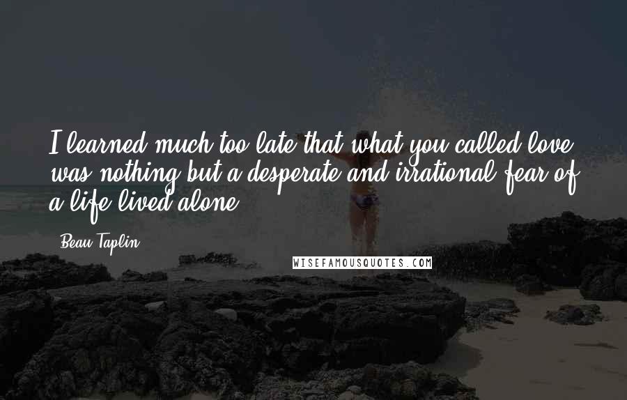 Beau Taplin Quotes: I learned much too late that what you called love was nothing but a desperate and irrational fear of a life lived alone.