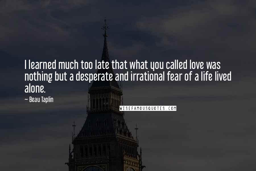 Beau Taplin Quotes: I learned much too late that what you called love was nothing but a desperate and irrational fear of a life lived alone.