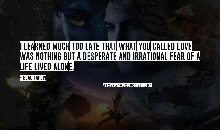 Beau Taplin Quotes: I learned much too late that what you called love was nothing but a desperate and irrational fear of a life lived alone.