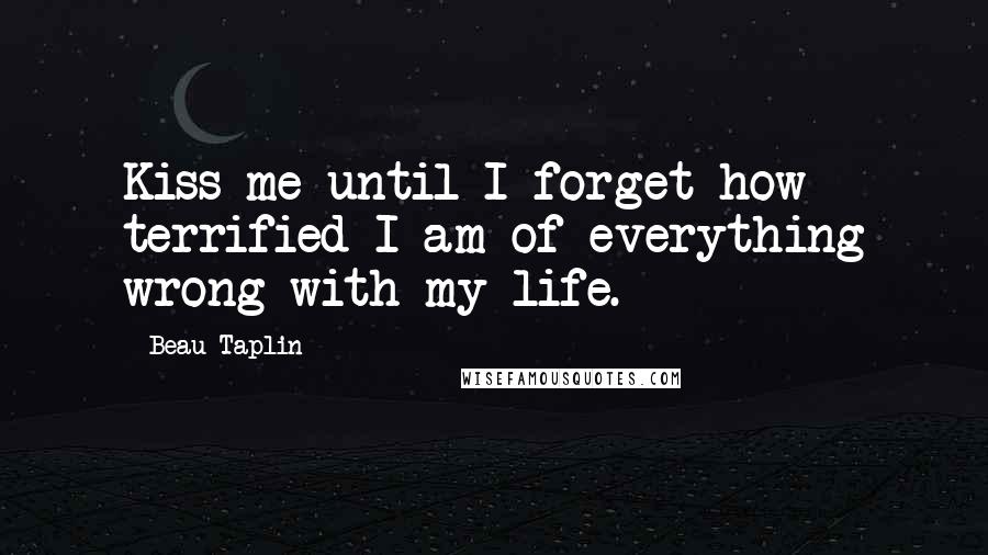 Beau Taplin Quotes: Kiss me until I forget how terrified I am of everything wrong with my life.