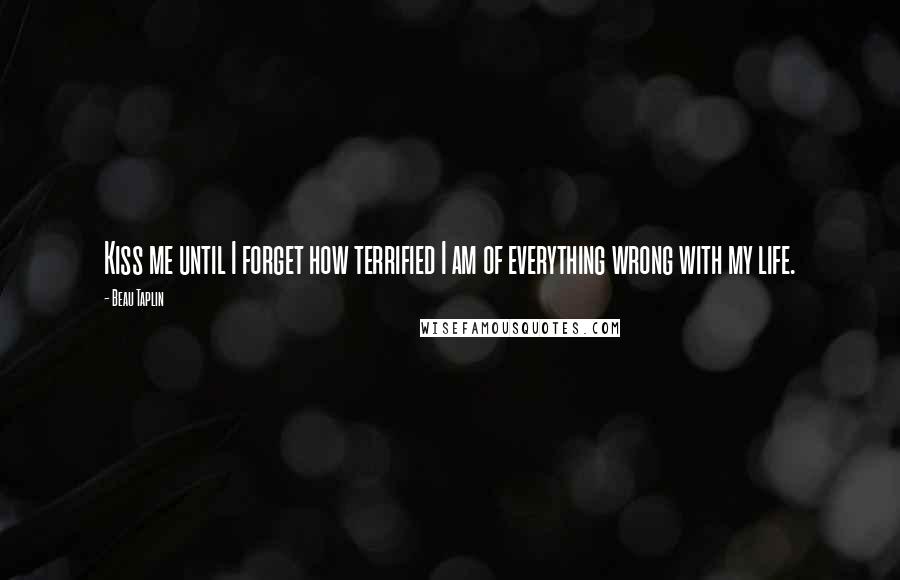 Beau Taplin Quotes: Kiss me until I forget how terrified I am of everything wrong with my life.