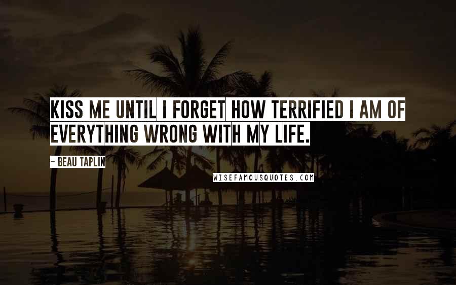 Beau Taplin Quotes: Kiss me until I forget how terrified I am of everything wrong with my life.
