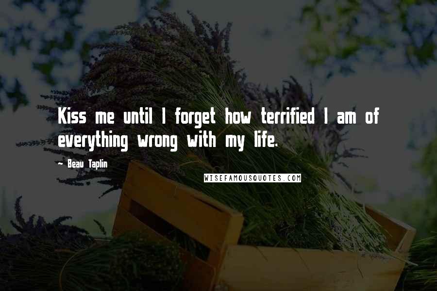 Beau Taplin Quotes: Kiss me until I forget how terrified I am of everything wrong with my life.