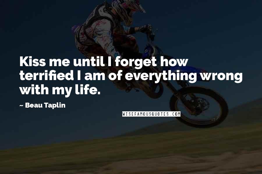 Beau Taplin Quotes: Kiss me until I forget how terrified I am of everything wrong with my life.
