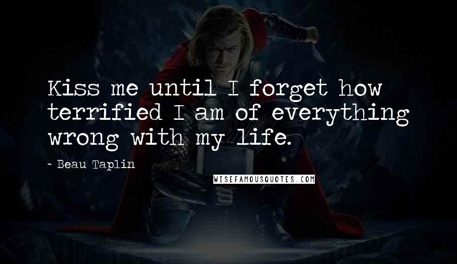 Beau Taplin Quotes: Kiss me until I forget how terrified I am of everything wrong with my life.
