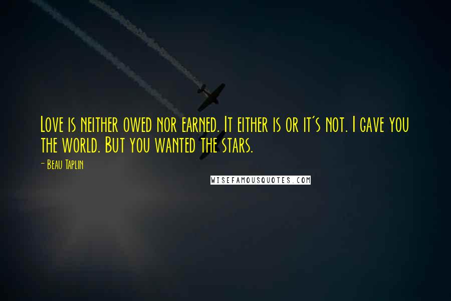 Beau Taplin Quotes: Love is neither owed nor earned. It either is or it's not. I gave you the world. But you wanted the stars.