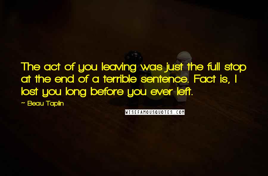 Beau Taplin Quotes: The act of you leaving was just the full stop at the end of a terrible sentence. Fact is, I lost you long before you ever left.
