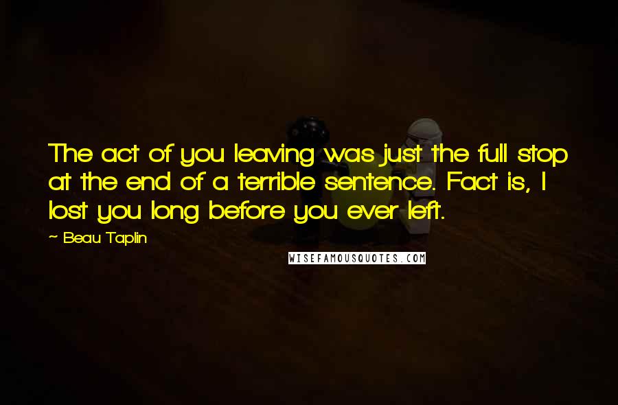 Beau Taplin Quotes: The act of you leaving was just the full stop at the end of a terrible sentence. Fact is, I lost you long before you ever left.
