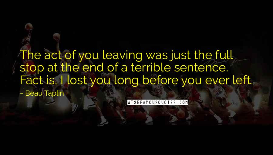 Beau Taplin Quotes: The act of you leaving was just the full stop at the end of a terrible sentence. Fact is, I lost you long before you ever left.