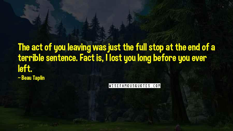 Beau Taplin Quotes: The act of you leaving was just the full stop at the end of a terrible sentence. Fact is, I lost you long before you ever left.