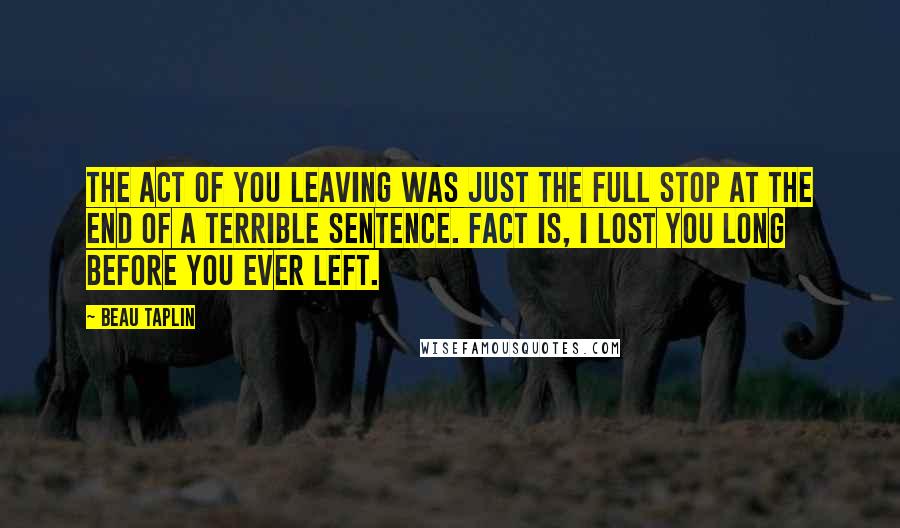 Beau Taplin Quotes: The act of you leaving was just the full stop at the end of a terrible sentence. Fact is, I lost you long before you ever left.