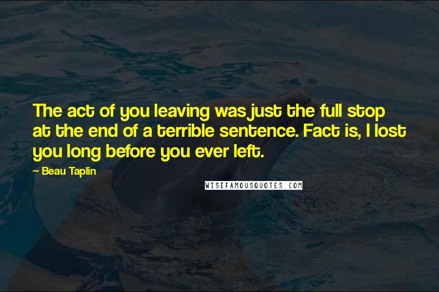 Beau Taplin Quotes: The act of you leaving was just the full stop at the end of a terrible sentence. Fact is, I lost you long before you ever left.