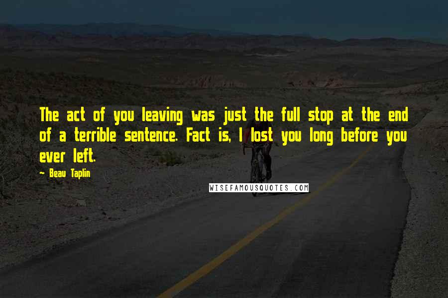 Beau Taplin Quotes: The act of you leaving was just the full stop at the end of a terrible sentence. Fact is, I lost you long before you ever left.