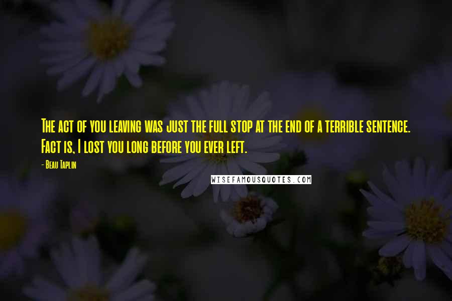 Beau Taplin Quotes: The act of you leaving was just the full stop at the end of a terrible sentence. Fact is, I lost you long before you ever left.