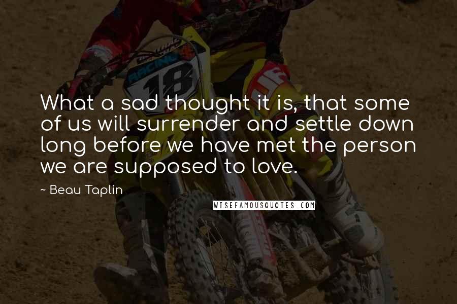 Beau Taplin Quotes: What a sad thought it is, that some of us will surrender and settle down long before we have met the person we are supposed to love.