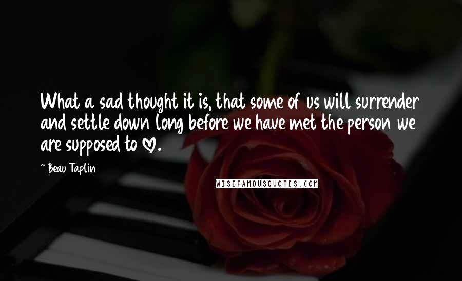 Beau Taplin Quotes: What a sad thought it is, that some of us will surrender and settle down long before we have met the person we are supposed to love.