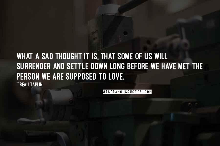 Beau Taplin Quotes: What a sad thought it is, that some of us will surrender and settle down long before we have met the person we are supposed to love.