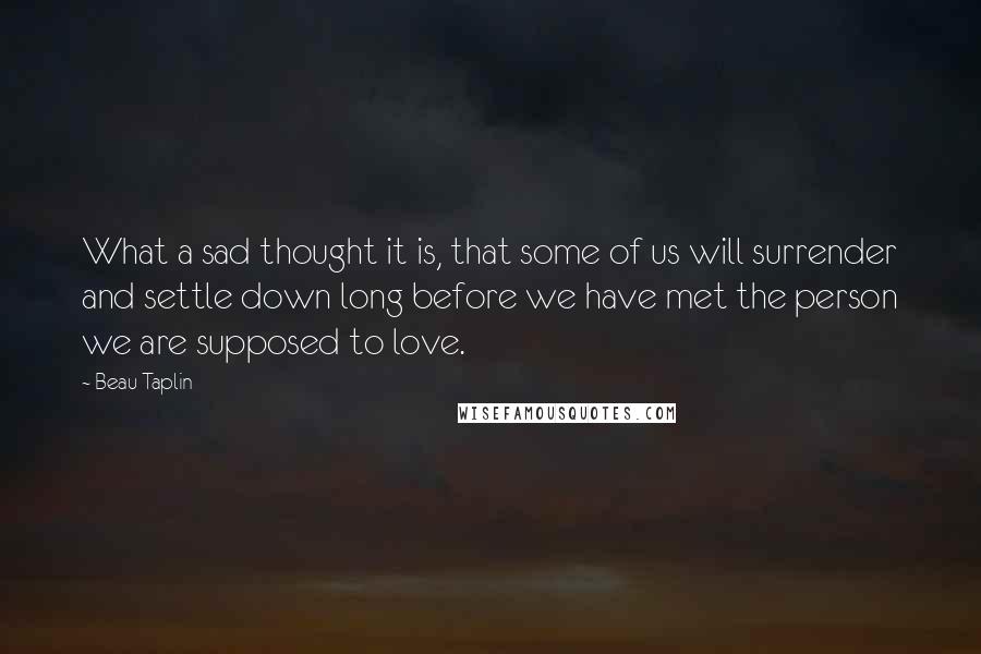 Beau Taplin Quotes: What a sad thought it is, that some of us will surrender and settle down long before we have met the person we are supposed to love.