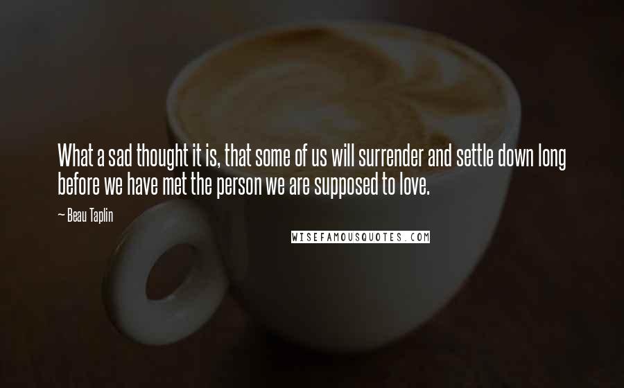 Beau Taplin Quotes: What a sad thought it is, that some of us will surrender and settle down long before we have met the person we are supposed to love.