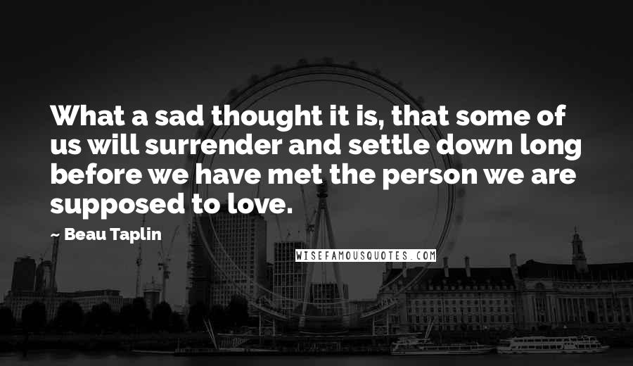 Beau Taplin Quotes: What a sad thought it is, that some of us will surrender and settle down long before we have met the person we are supposed to love.