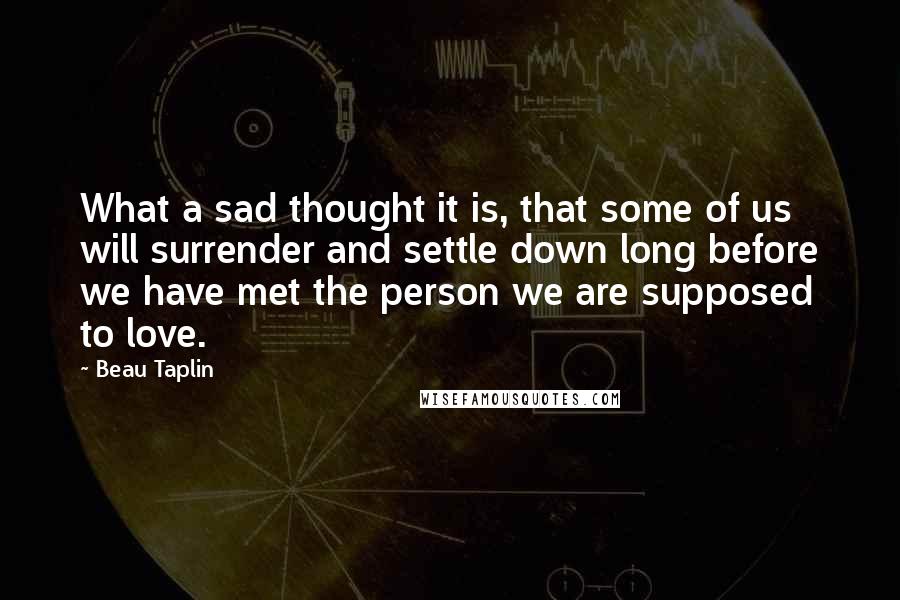 Beau Taplin Quotes: What a sad thought it is, that some of us will surrender and settle down long before we have met the person we are supposed to love.