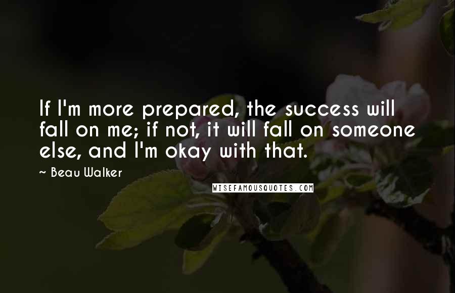 Beau Walker Quotes: If I'm more prepared, the success will fall on me; if not, it will fall on someone else, and I'm okay with that.