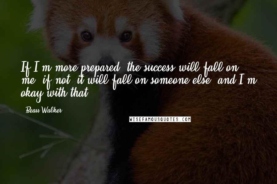 Beau Walker Quotes: If I'm more prepared, the success will fall on me; if not, it will fall on someone else, and I'm okay with that.