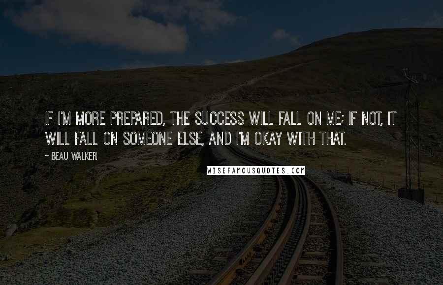 Beau Walker Quotes: If I'm more prepared, the success will fall on me; if not, it will fall on someone else, and I'm okay with that.