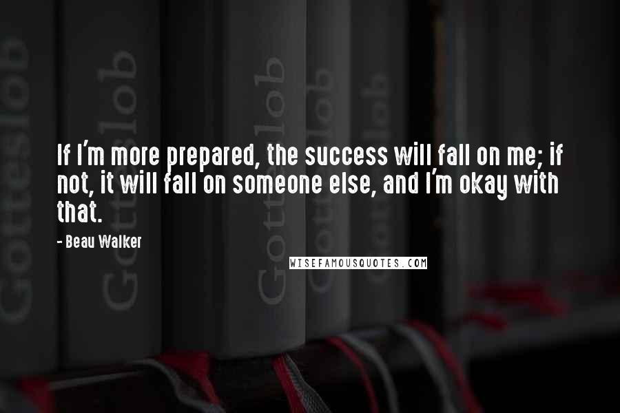 Beau Walker Quotes: If I'm more prepared, the success will fall on me; if not, it will fall on someone else, and I'm okay with that.