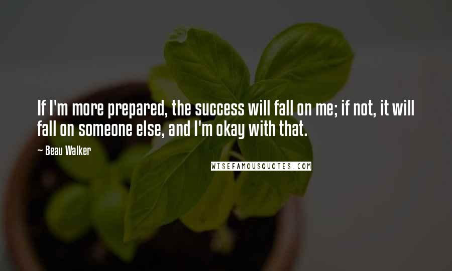 Beau Walker Quotes: If I'm more prepared, the success will fall on me; if not, it will fall on someone else, and I'm okay with that.