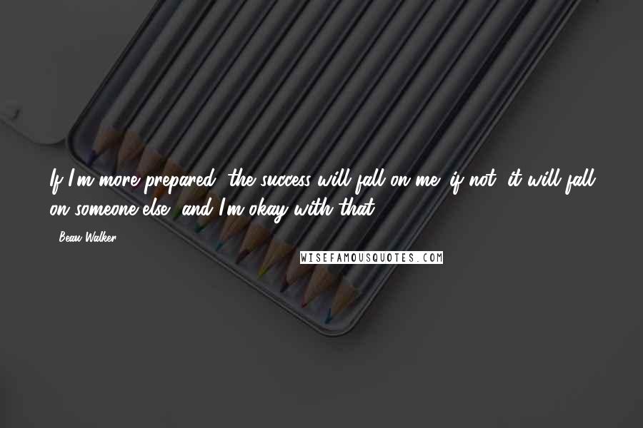 Beau Walker Quotes: If I'm more prepared, the success will fall on me; if not, it will fall on someone else, and I'm okay with that.