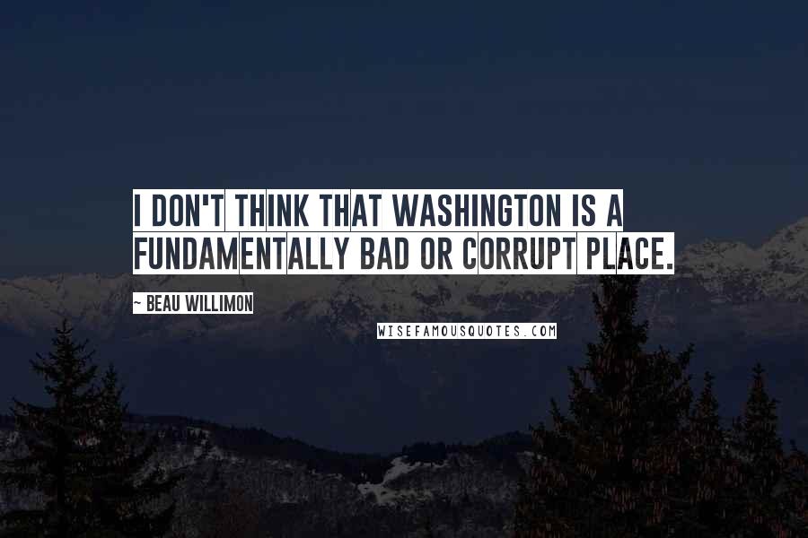 Beau Willimon Quotes: I don't think that Washington is a fundamentally bad or corrupt place.