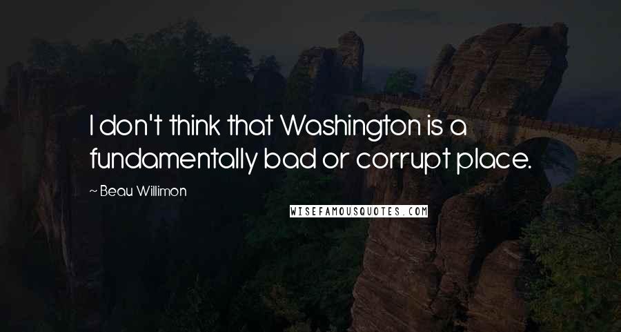 Beau Willimon Quotes: I don't think that Washington is a fundamentally bad or corrupt place.