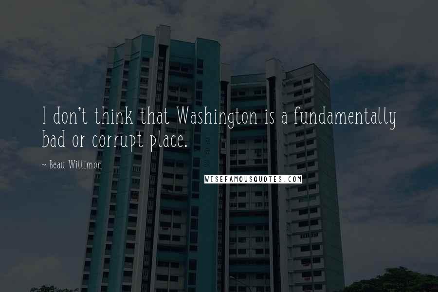 Beau Willimon Quotes: I don't think that Washington is a fundamentally bad or corrupt place.