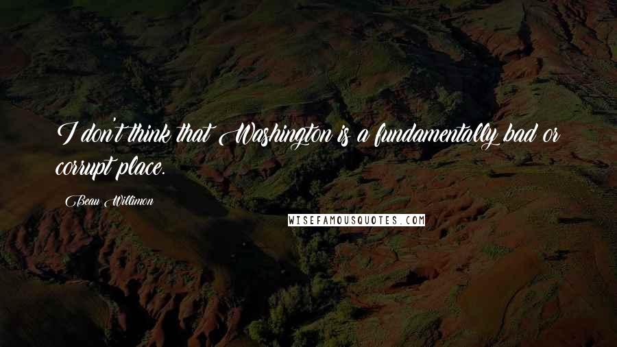 Beau Willimon Quotes: I don't think that Washington is a fundamentally bad or corrupt place.