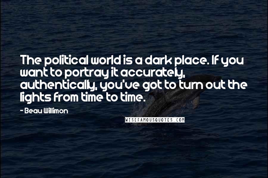 Beau Willimon Quotes: The political world is a dark place. If you want to portray it accurately, authentically, you've got to turn out the lights from time to time.