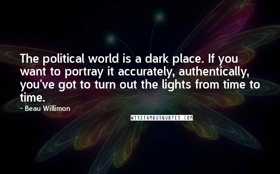 Beau Willimon Quotes: The political world is a dark place. If you want to portray it accurately, authentically, you've got to turn out the lights from time to time.