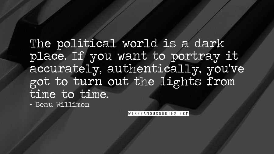 Beau Willimon Quotes: The political world is a dark place. If you want to portray it accurately, authentically, you've got to turn out the lights from time to time.