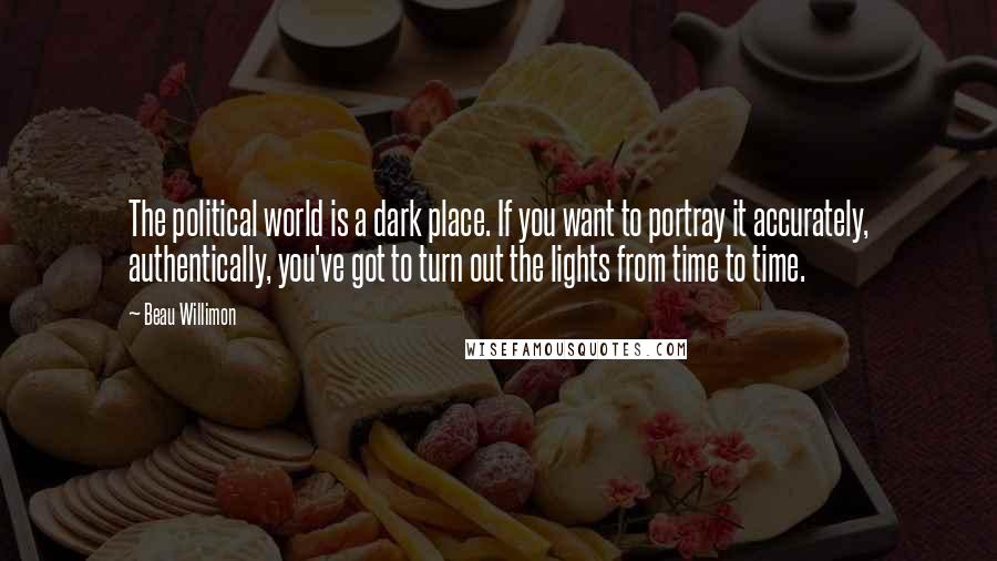 Beau Willimon Quotes: The political world is a dark place. If you want to portray it accurately, authentically, you've got to turn out the lights from time to time.