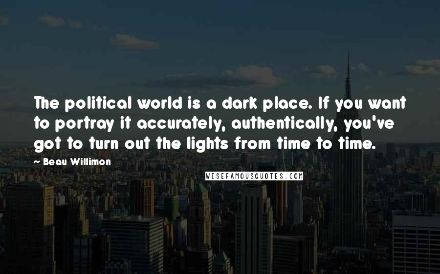 Beau Willimon Quotes: The political world is a dark place. If you want to portray it accurately, authentically, you've got to turn out the lights from time to time.