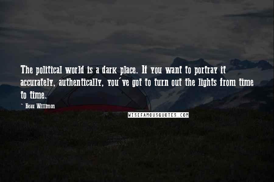 Beau Willimon Quotes: The political world is a dark place. If you want to portray it accurately, authentically, you've got to turn out the lights from time to time.