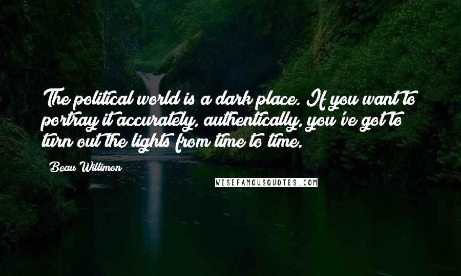 Beau Willimon Quotes: The political world is a dark place. If you want to portray it accurately, authentically, you've got to turn out the lights from time to time.