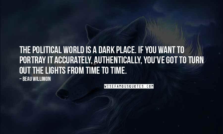 Beau Willimon Quotes: The political world is a dark place. If you want to portray it accurately, authentically, you've got to turn out the lights from time to time.