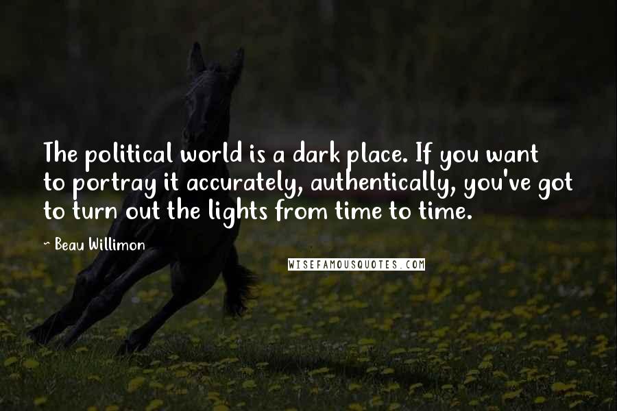 Beau Willimon Quotes: The political world is a dark place. If you want to portray it accurately, authentically, you've got to turn out the lights from time to time.