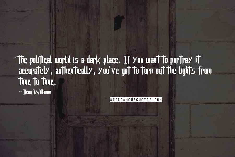 Beau Willimon Quotes: The political world is a dark place. If you want to portray it accurately, authentically, you've got to turn out the lights from time to time.