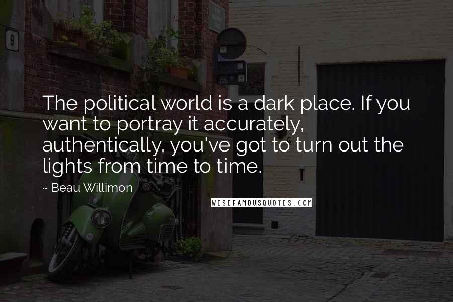 Beau Willimon Quotes: The political world is a dark place. If you want to portray it accurately, authentically, you've got to turn out the lights from time to time.