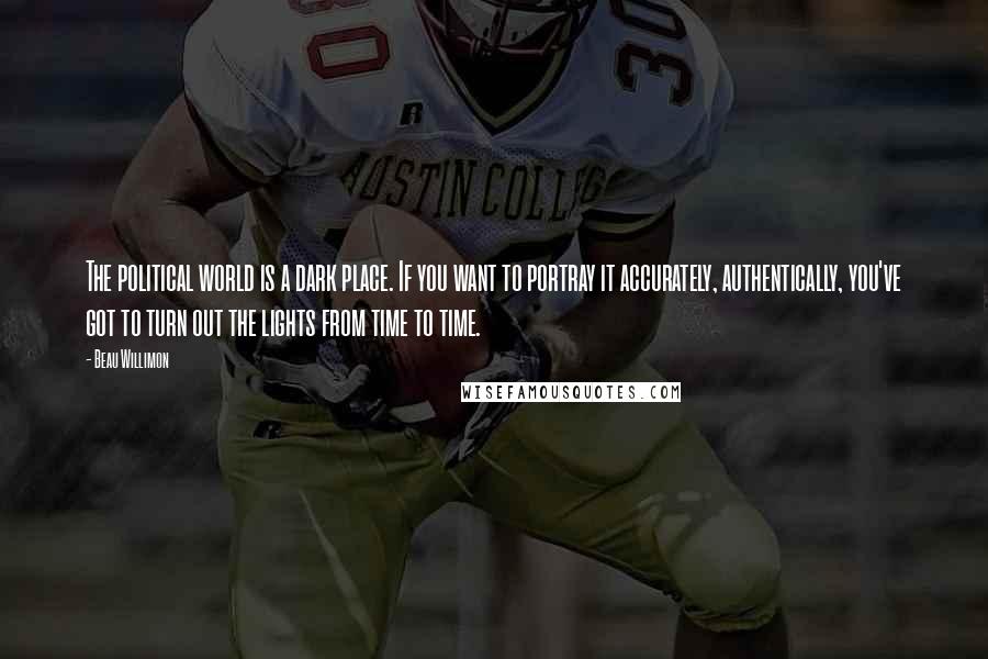 Beau Willimon Quotes: The political world is a dark place. If you want to portray it accurately, authentically, you've got to turn out the lights from time to time.